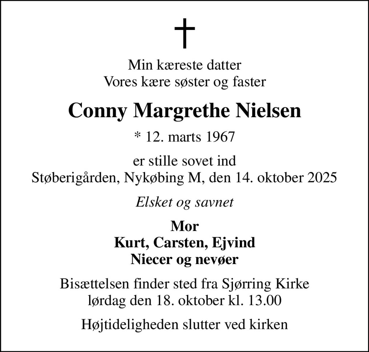 Min kæreste datter Vores kære søster og faster
Conny Margrethe Nielsen
* 12. marts 1967
er stille sovet ind Støberigården, Nykøbing M, den 14. oktober 2025
Elsket og savnet
Mor Kurt, Carsten, Ejvind Niecer og nevøer
Bisættelsen finder sted fra Sjørring Kirke lørdag den 18. oktober kl. 13.00
Højtideligheden slutter ved kirken