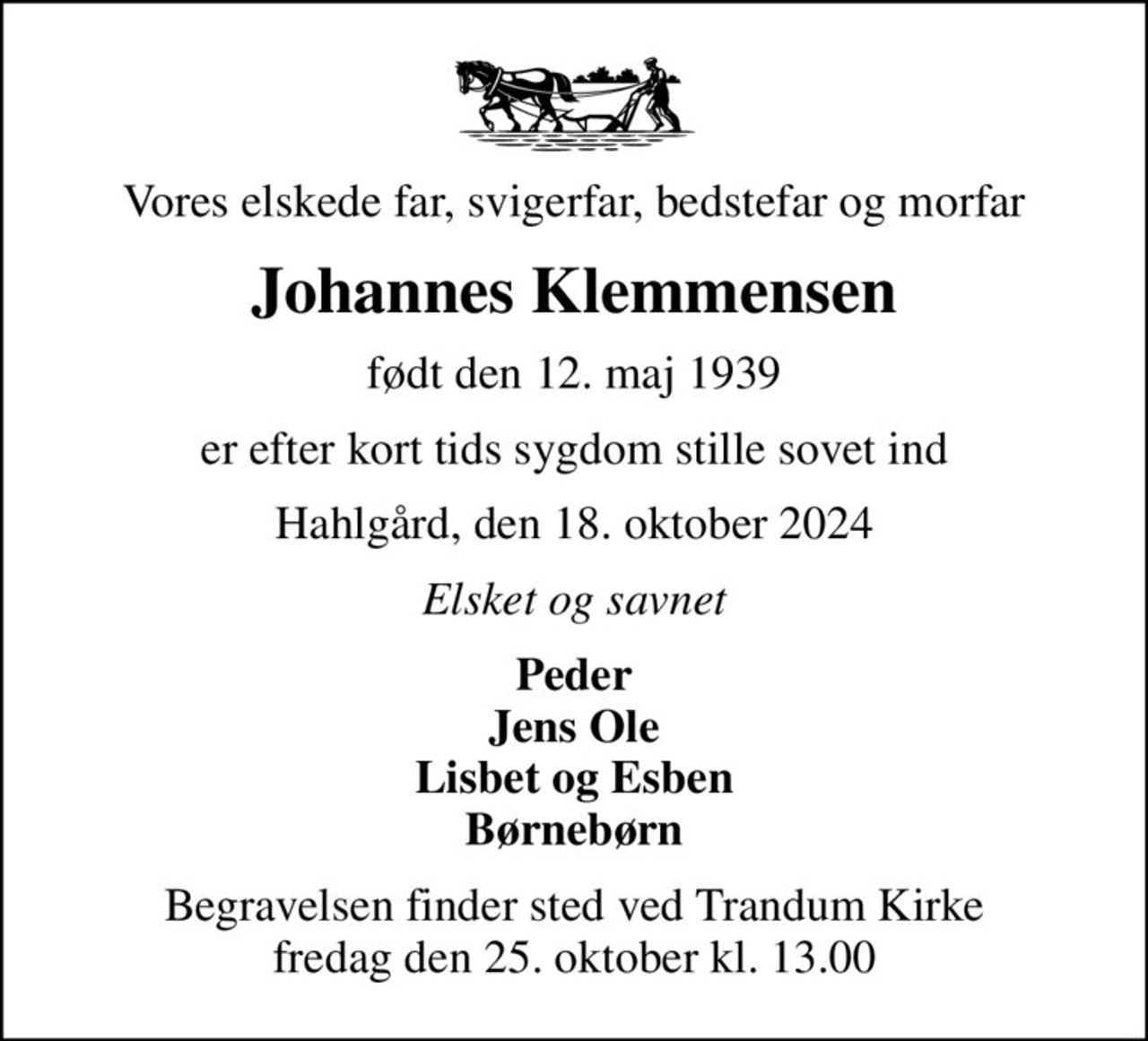 Vores elskede far, svigerfar, bedstefar og morfar
Johannes Klemmensen
født den 12. maj 1939
er efter kort tids sygdom stille sovet ind
Hahlgård, den 18. oktober 2024
Elsket og savnet
Peder Jens Ole Lisbet og Esben Børnebørn
Begravelsen finder sted ved Trandum Kirke  fredag den 25. oktober kl. 13.00