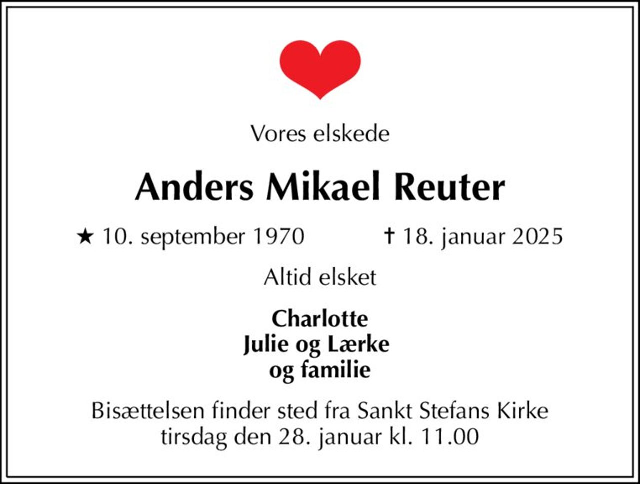 Vores elskede
Anders Mikael Reuter
* 10. september 1970    ✝ 18. januar 2025
Altid elsket
Charlotte Julie og Lærke  og familie
Bisættelsen finder sted fra Sankt Stefans Kirke  tirsdag den 28. januar kl. 11.00