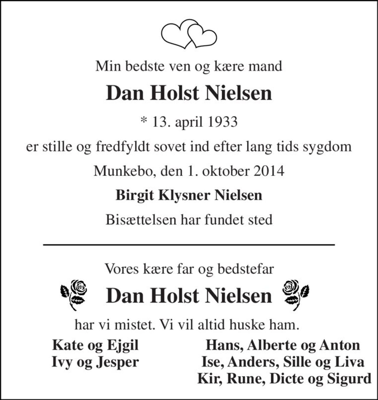 Min bedste ven og elskede mand
Dan Holst Nielsen
* 13. april 1933
er stille og fredfyldt sovet ind efter lang tids sygdom
Munkebo, den 1. oktober 2014
Birgit Klysner Nielsen  Bisættelsen har fundet sted
Vores kære far og bedstefar
Dan Holst Nielsen
har vi mistet. Vi vil altid huske ham.  
Kate og Ejgil
Ivy og Jesper
Joan
Hans, Alberte og Anton
Ise Anders Sille Liva
Kir René Dicte Sigurd