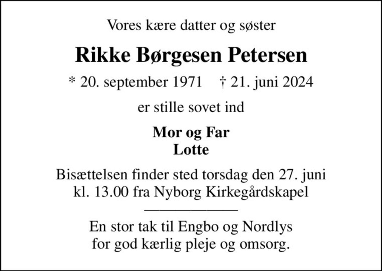 Vores kære datter og søster
Rikke Børgesen Petersen
* 20. september 1971    ✝ 21. juni 2024
er stille sovet ind
Mor og Far Lotte
Bisættelsen finder sted torsdag den 27. juni kl. 13.00 fra Nyborg Kirkegårdskapel  En stor tak til Engbo og Nordlys for god kærlig pleje og omsorg.