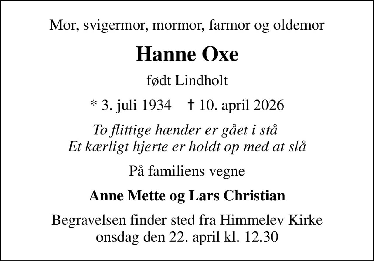 Mor, svigermor, mormor, farmor og oldemor
Hanne Oxe
født Lindholt
* 3. juli 1934    ✝ 10. april 2026
To flittige hænder er gået i stå  Et kærligt hjerte er holdt op med at slå
På familiens vegne
Anne Mette og Lars Christian
Begravelsen finder sted fra Himmelev Kirke  onsdag den 22. april kl. 12.30