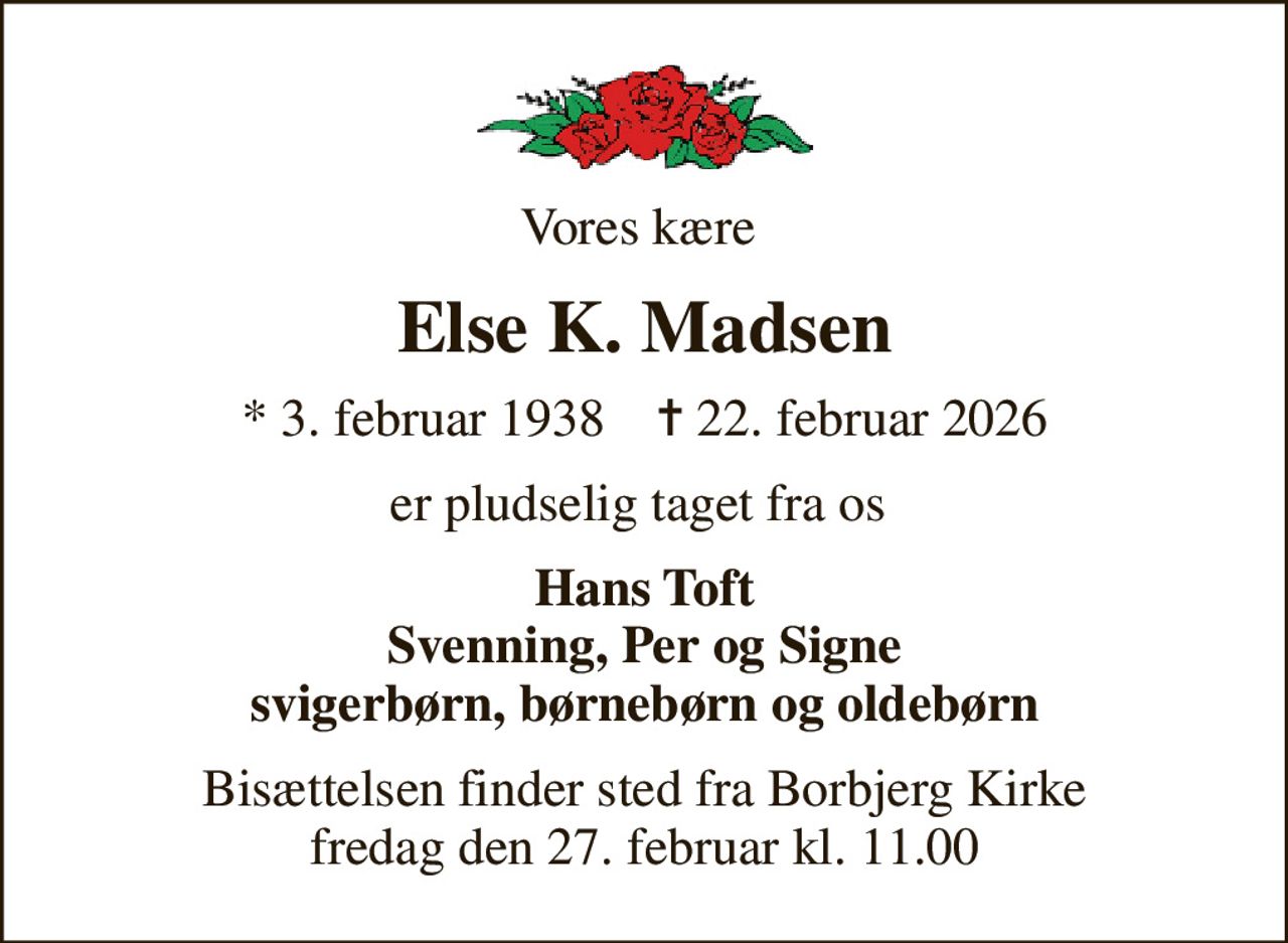 Vores kære 
Else K. Madsen
* 3. februar 1938    ✝ 22. februar 2026
er pludselig taget fra os 
Hans Toft Svenning, Per og Signe svigerbørn, børnebørn og oldebørn
Bisættelsen finder sted fra Borbjerg Kirke  fredag den 27. februar kl. 11.00