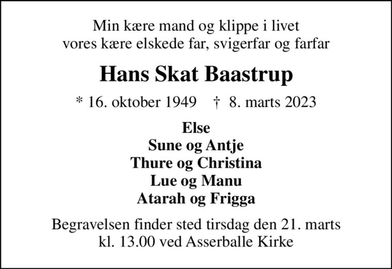 Min kære mand og klippe i livet vores kære elskede far, svigerfar og farfar
Hans Skat Baastrup
* 16. oktober 1949    ✝ 8. marts 2023
Else Sune og Antje Thure og Christina Lue og Manu Atarah og Frigga
Begravelsen finder sted tirsdag den 21. marts kl. 13.00 ved Asserballe Kirke