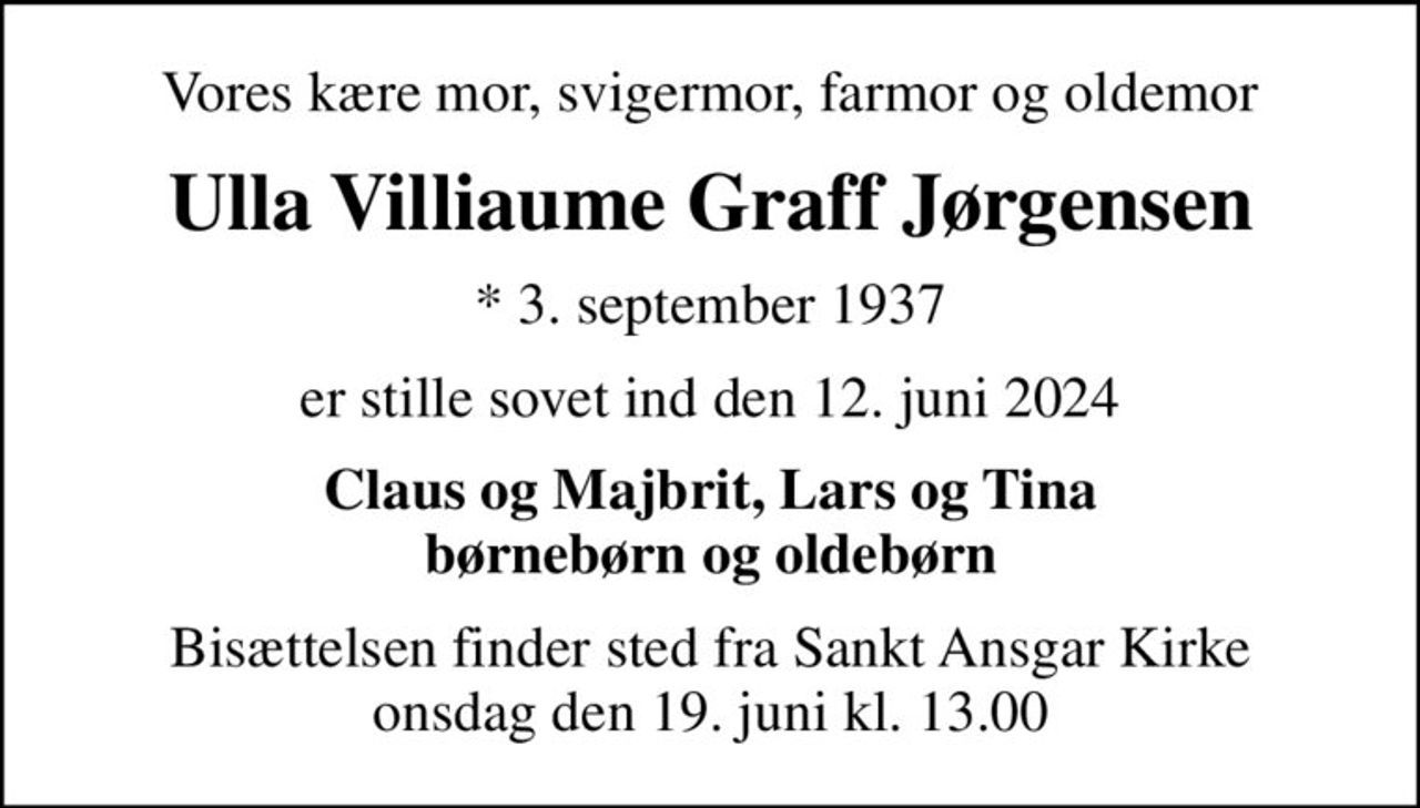 Vores kære mor, svigermor, farmor og oldemor
Ulla Villiaume Graff Jørgensen
* 3. september 1937
er stille sovet ind den 12. juni 2024
Claus og Majbrit, Lars og Tina børnebørn og oldebørn
Bisættelsen finder sted fra Sankt Ansgar Kirke  onsdag den 19. juni kl. 13.00