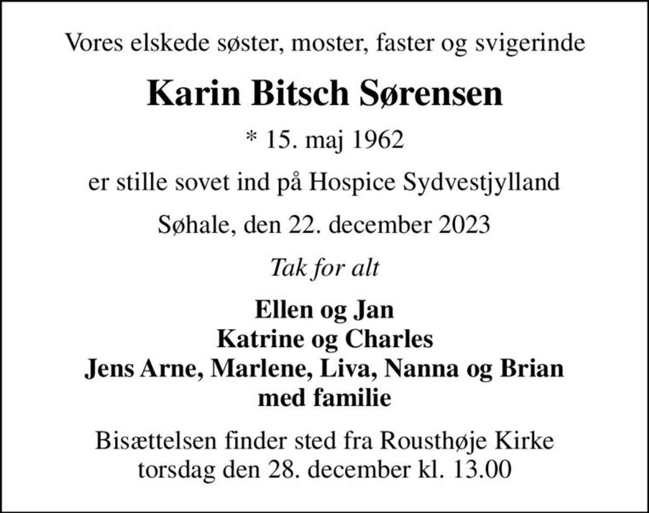 Vores elskede søster, moster, faster og svigerinde
Karin Bitsch Sørensen
* 15. maj 1962
er stille sovet ind på Hospice Sydvestjylland
Søhale, den 22. december 2023
Tak for alt
Ellen og Jan Katrine og Charles Jens Arne, Marlene, Liva, Nanna og Brian med familie
Bisættelsen finder sted fra Rousthøje Kirke  torsdag den 28. december kl. 13.00