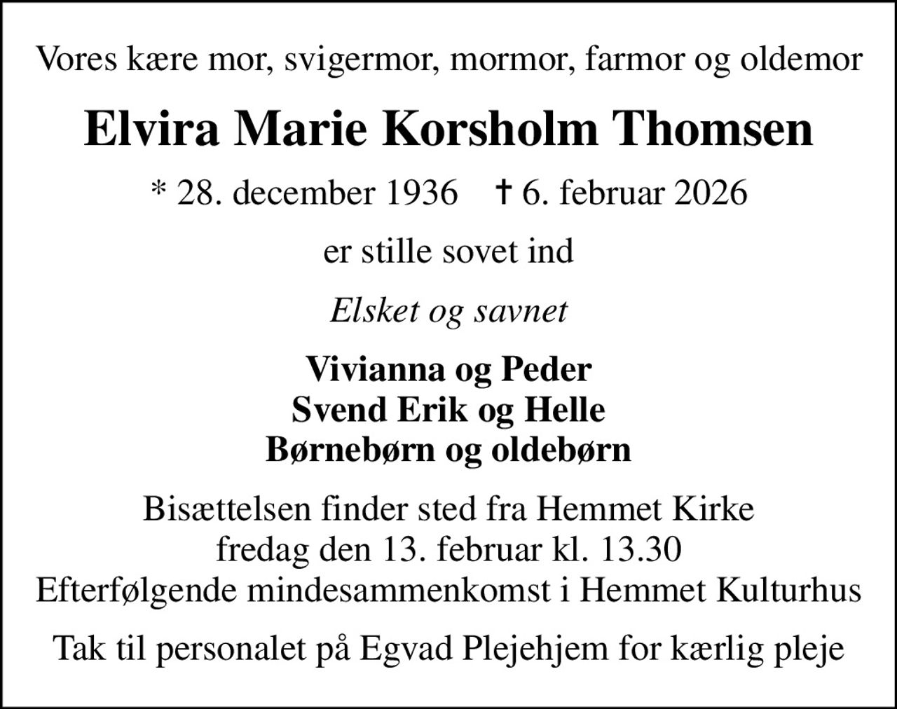 Vores kære mor, svigermor, mormor, farmor og oldemor
Elvira Marie Korsholm Thomsen
* 28. december 1936    ✝ 6. februar 2026
er stille sovet ind
Elsket og savnet
Vivianna og Peder Svend Erik og Helle Børnebørn og oldebørn
Bisættelsen finder sted fra Hemmet Kirke  fredag den 13. februar kl. 13.30  Efterfølgende mindesammenkomst i Hemmet Kulturhus
Tak til personalet på Egvad Plejehjem for kærlig pleje