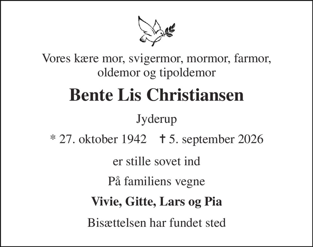 Vores kære mor, svigermor, mormor, farmor, oldemor og tipoldemor 
Bente Lis Christiansen 
Jyderup 
* 27. oktober 1942    ✝ 5. september 2026 
er stille sovet ind 
På familiens vegne 
Vivie, Gitte, Lars og Pia 
Bisættelsen har fundet sted