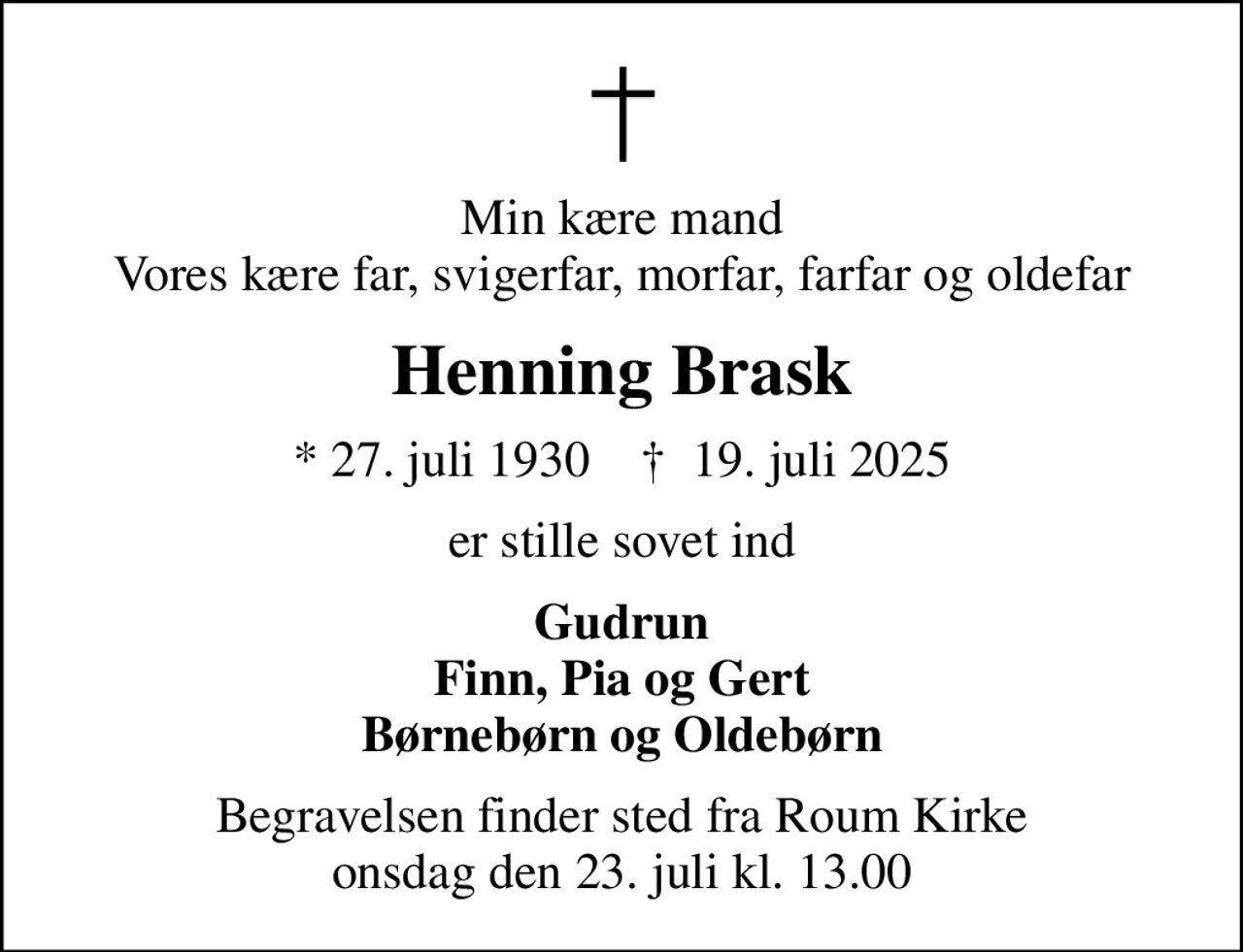 Min kære mand Vores kære far, svigerfar, morfar, farfar og oldefar
Henning Brask
* 27. juli 1930    ✝ 19. juli 2025
er stille sovet ind
Gudrun Finn, Pia og Gert Børnebørn og Oldebørn
Begravelsen finder sted fra Roum Kirke  onsdag den 23. juli kl. 13.00