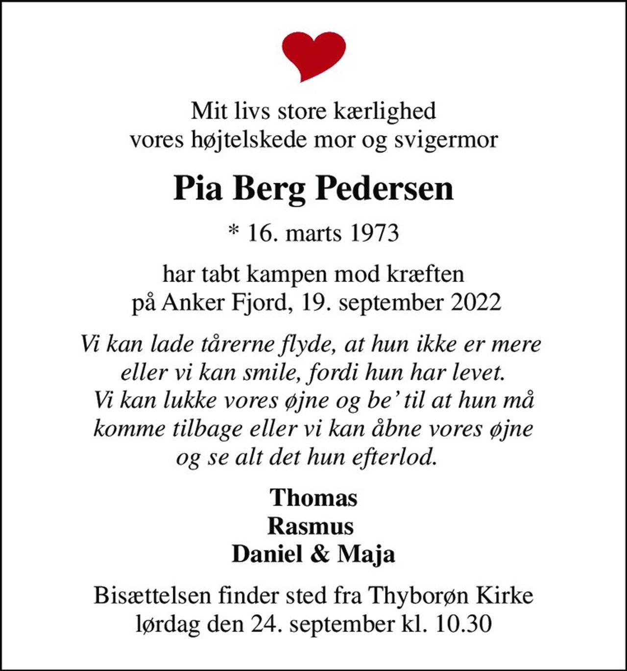 Mit livs store kærlighed vores højtelskede mor og svigermor
Pia Berg Pedersen
* 16. marts 1973
har tabt kampen mod kræften  på Anker Fjord, 19. september 2022
Vi kan lade tårerne flyde, at hun ikke er mere  eller vi kan smile, fordi hun har levet. Vi kan lukke vores øjne og be til at hun må komme tilbage eller vi kan åbne vores øjne og se alt det hun efterlod.  
Thomas Rasmus  Daniel & Maja
Bisættelsen finder sted fra Thyborøn Kirke  lørdag den 24. september kl. 10.30