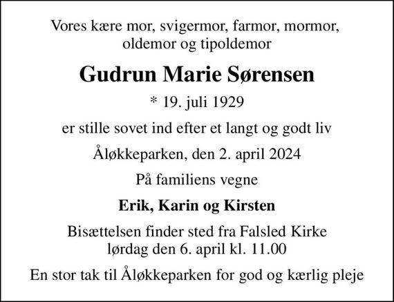 Vores kære mor, svigermor, farmor, mormor,  oldemor og tipoldemor
Gudrun Marie Sørensen
* 19. juli 1929
er stille sovet ind efter et langt og godt liv
Åløkkeparken, den 2. april 2024
På familiens vegne
Erik, Karin og Kirsten
Bisættelsen finder sted fra Falsled Kirke  lørdag den 6. april kl. 11.00 
En stor tak til Åløkkeparken for god og kærlig pleje