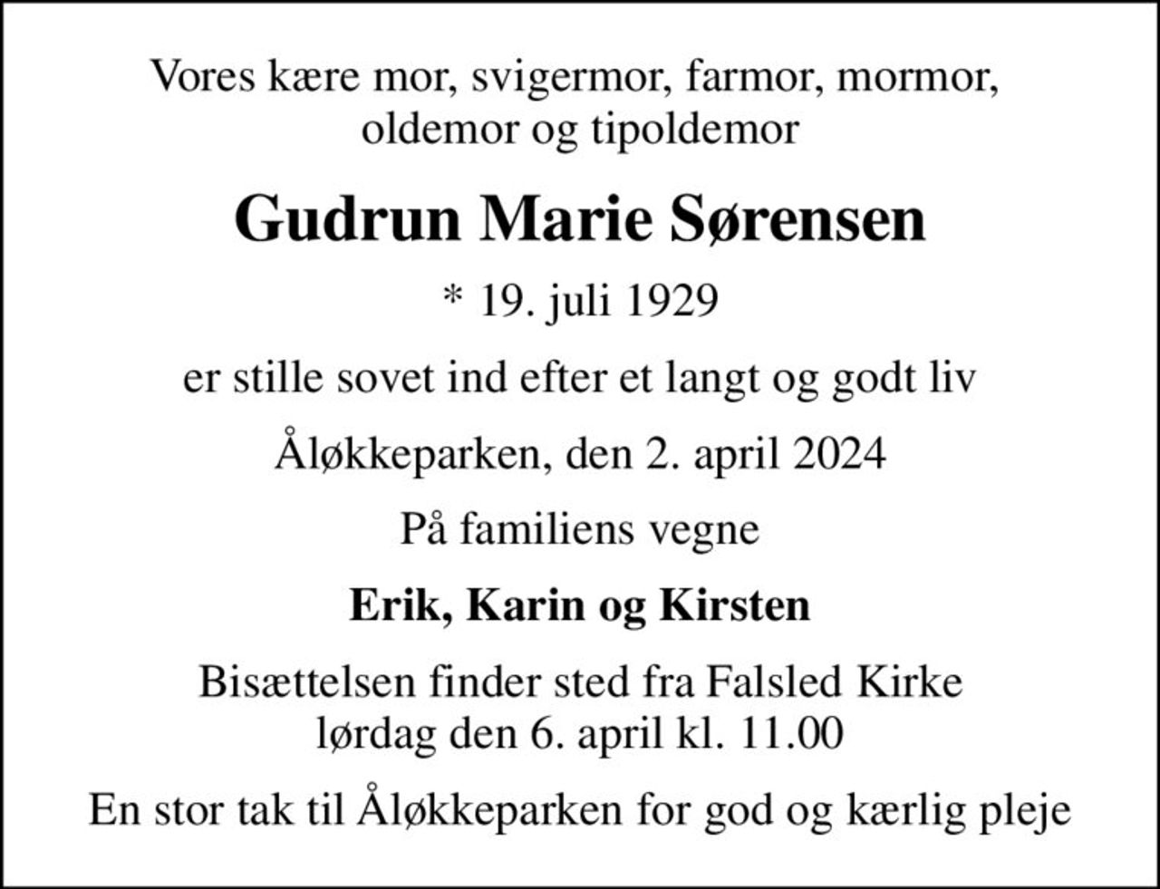 Vores kære mor, svigermor, farmor, mormor,  oldemor og tipoldemor
Gudrun Marie Sørensen
* 19. juli 1929
er stille sovet ind efter et langt og godt liv
Åløkkeparken, den 2. april 2024
På familiens vegne
Erik, Karin og Kirsten
Bisættelsen finder sted fra Falsled Kirke  lørdag den 6. april kl. 11.00 
En stor tak til Åløkkeparken for god og kærlig pleje
