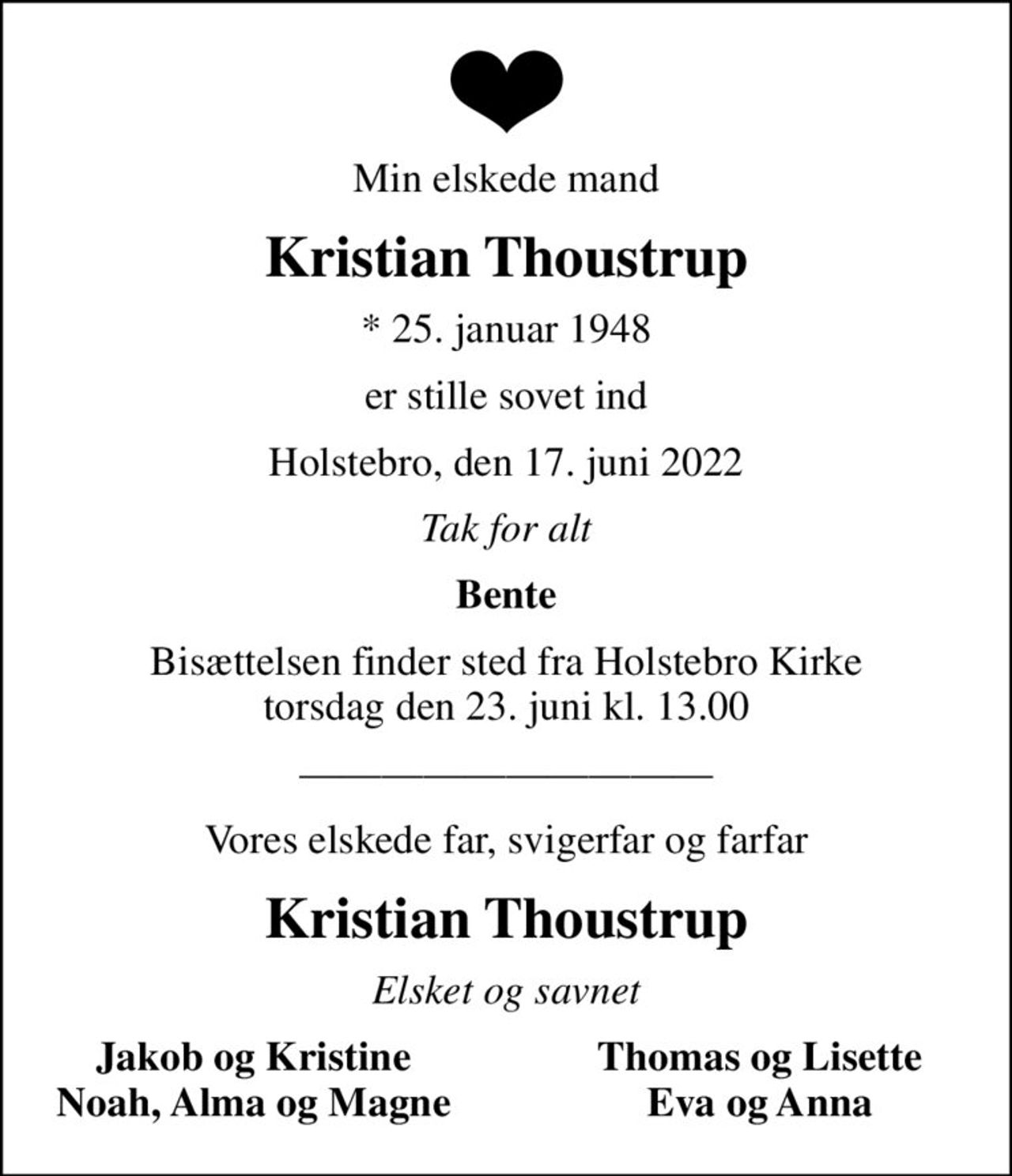 Min elskede mand
Kristian Thoustrup
* 25. januar 1948
er stille sovet ind
Holstebro, den 17. juni 2022
Tak for alt
Bente
Bisættelsen finder sted fra Holstebro Kirke  torsdag den 23. juni kl. 13.00 
Vores elskede far, svigerfar og farfar
Kristian Thoustrup
Elsket og savnet
Jakob og Kristine
Thomas og Lisette
Noah, Alma og Magne
Eva og Anna