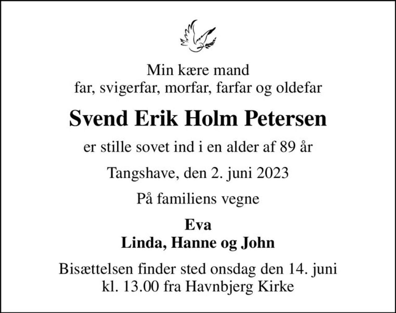 Min kære mand far, svigerfar, morfar, farfar og oldefar
Svend Erik Holm Petersen
er stille sovet ind i en alder af 89 år
Tangshave, den 2. juni 2023
På familiens vegne
Eva Linda, Hanne og John
Bisættelsen finder sted onsdag den 14. juni kl. 13.00 fra Havnbjerg Kirke