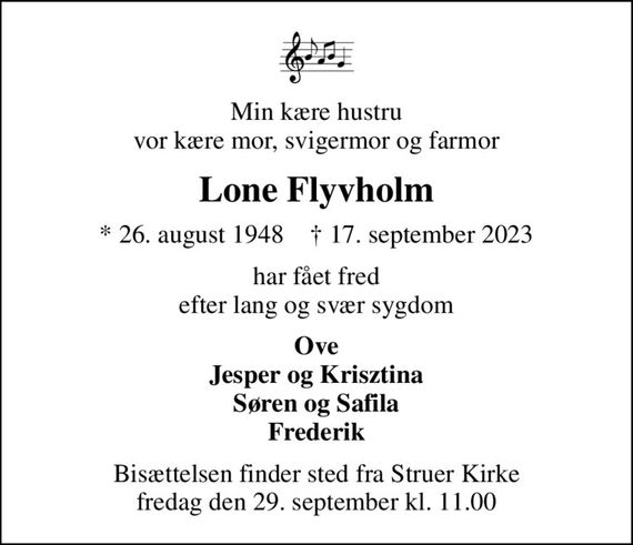 Min kære hustru vor kære mor, svigermor og farmor
Lone Flyvholm
* 26. august 1948    &#x271d; 17. september 2023
har fået fred efter lang og svær sygdom
Ove Jesper og Krisztina Søren og Safila Frederik
Bisættelsen finder sted fra Struer Kirke  fredag den 29. september kl. 11.00