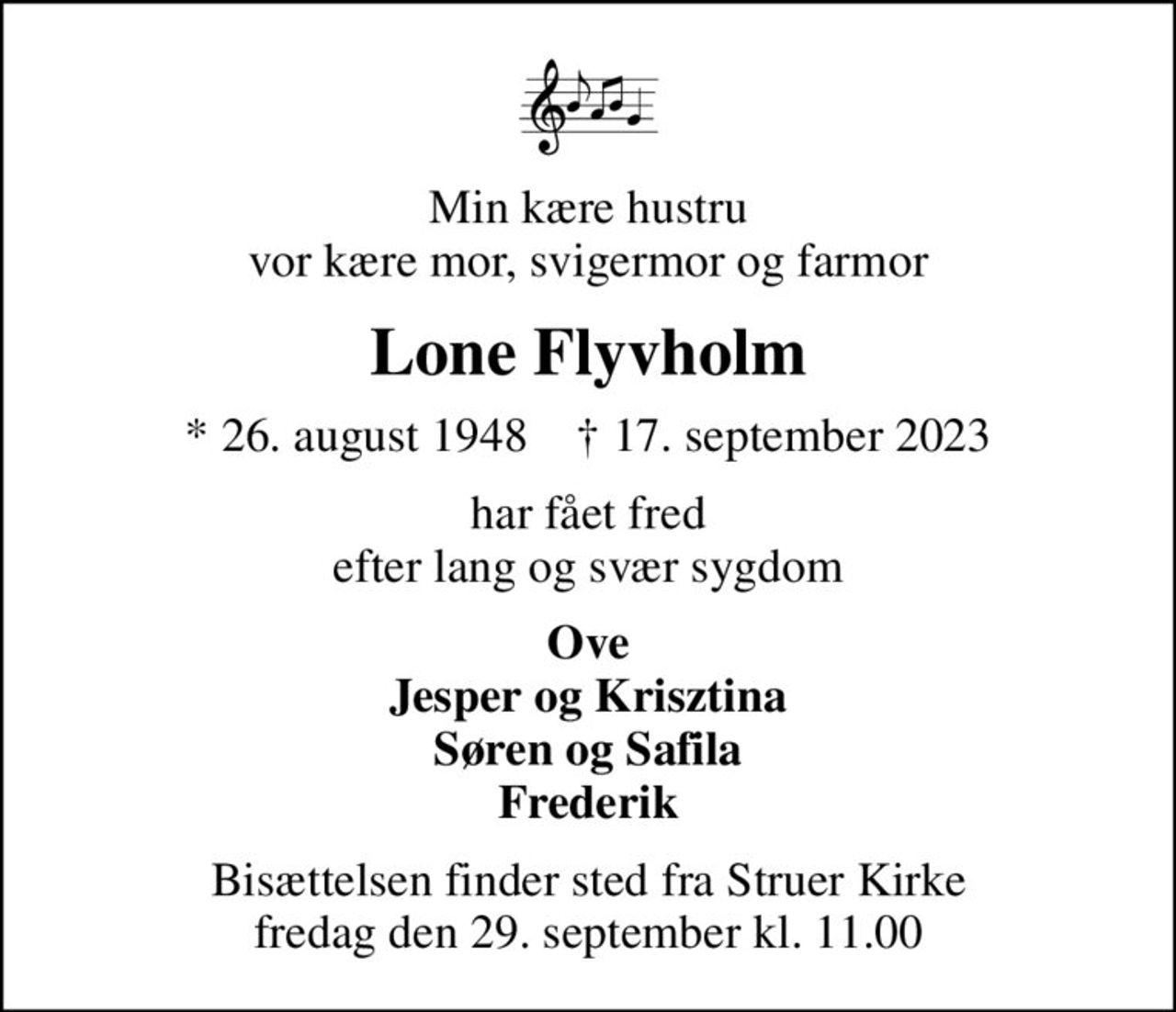 Min kære hustru vor kære mor, svigermor og farmor
Lone Flyvholm
* 26. august 1948    ✝ 17. september 2023
har fået fred efter lang og svær sygdom
Ove Jesper og Krisztina Søren og Safila Frederik
Bisættelsen finder sted fra Struer Kirke  fredag den 29. september kl. 11.00