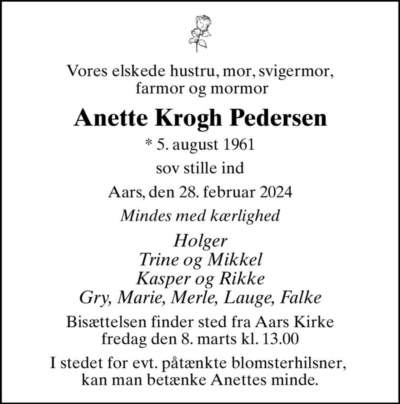 Vores elskede hustru, mor, svigermor,  farmor og mormor
Anette Krogh Pedersen
* 5. august 1961
sov stille ind
Aars, den 28. februar 2024
Mindes med kærlighed
Holger Trine og Mikkel Kasper og Rikke Gry, Marie, Merle, Lauge, Falke
Bisættelsen finder sted fra Aars Kirke  fredag den 8. marts kl. 13.00 
I stedet for evt. påtænkte blomsterhilsner,  kan man betænke Anettes minde.