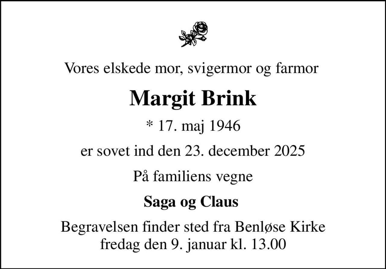 Vores elskede mor, svigermor og farmor 
Margit Brink
* 17. maj 1946
er sovet ind den 23. december 2025
På familiens vegne
Saga og Claus 
Begravelsen finder sted fra Benløse Kirke  fredag den 9. januar kl. 13.00