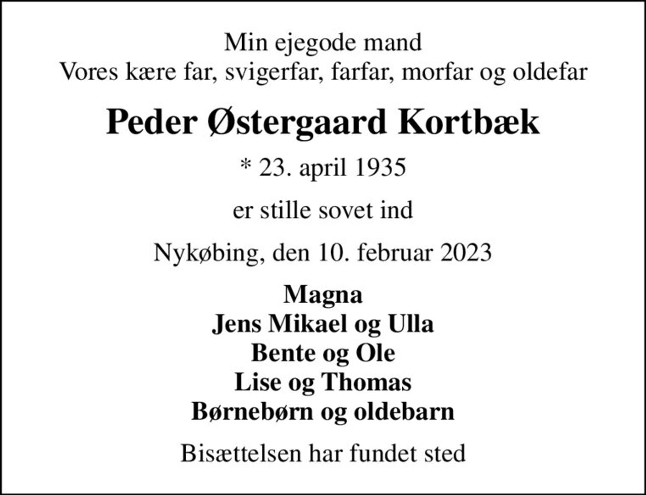 Min ejegode mand Vores kære far, svigerfar, farfar, morfar og oldefar
Peder Østergaard Kortbæk
* 23. april 1935
er stille sovet ind
Nykøbing, den 10. februar 2023
Magna Jens Mikael og Ulla Bente og Ole Lise og Thomas Børnebørn og oldebarn
Bisættelsen har fundet sted