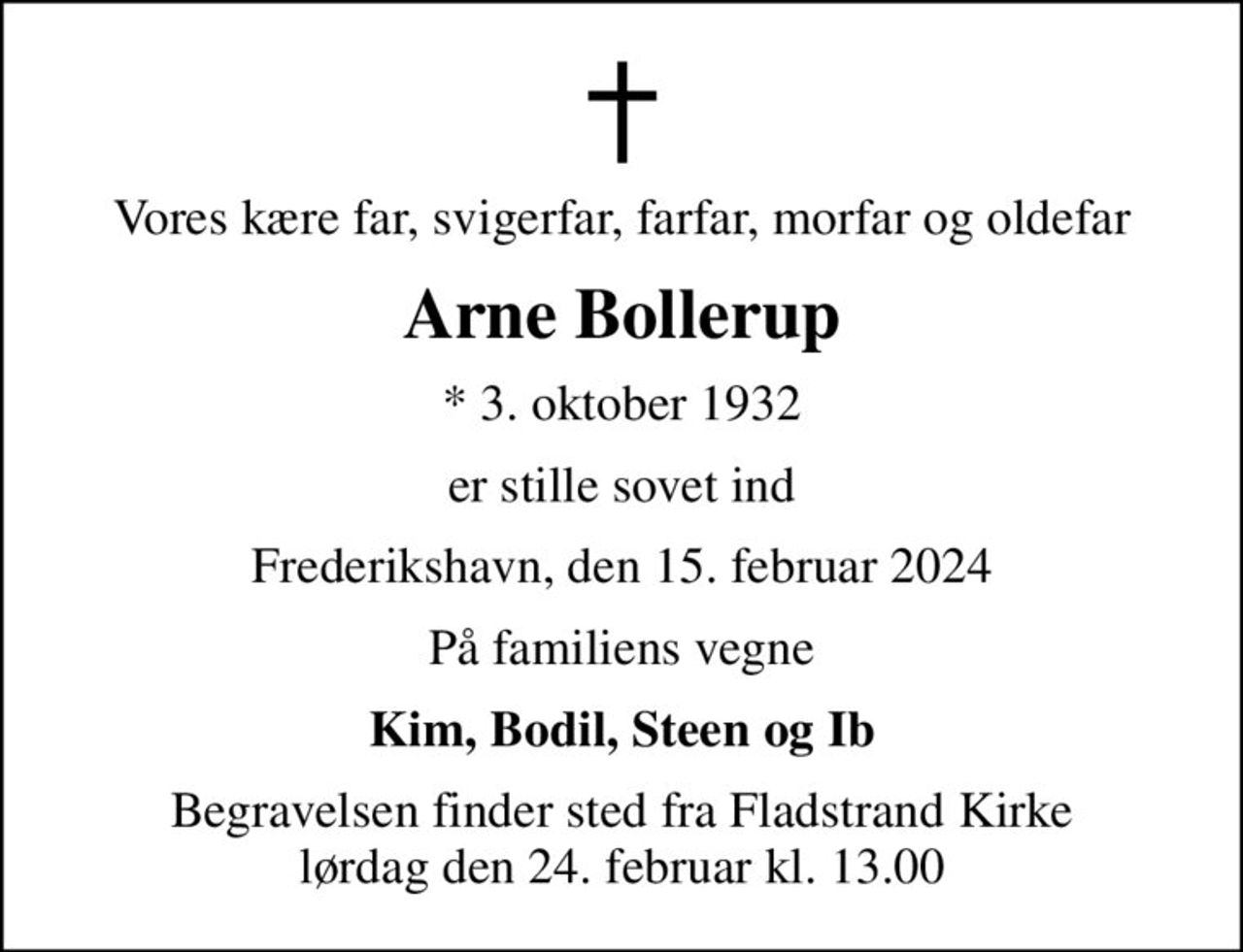 Vores kære far, svigerfar, farfar, morfar og oldefar
Arne Bollerup
* 3. oktober 1932
er stille sovet ind
Frederikshavn, den 15. februar 2024
På familiens vegne
Kim, Bodil, Steen og Ib
Begravelsen finder sted fra Fladstrand Kirke  lørdag den 24. februar kl. 13.00