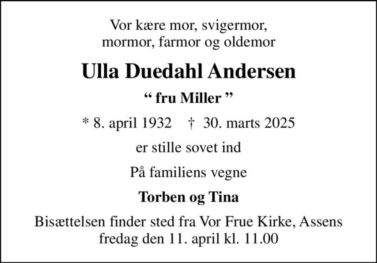 Vor kære mor, svigermor, mormor, farmor og oldemor
Ulla Duedahl Andersen
 fru Miller 
* 8. april 1932    ✝ 30. marts 2025
er stille sovet ind
På familiens vegne
Torben og Tina
Bisættelsen finder sted fra Vor Frue Kirke, Assens  fredag den 11. april kl. 11.00