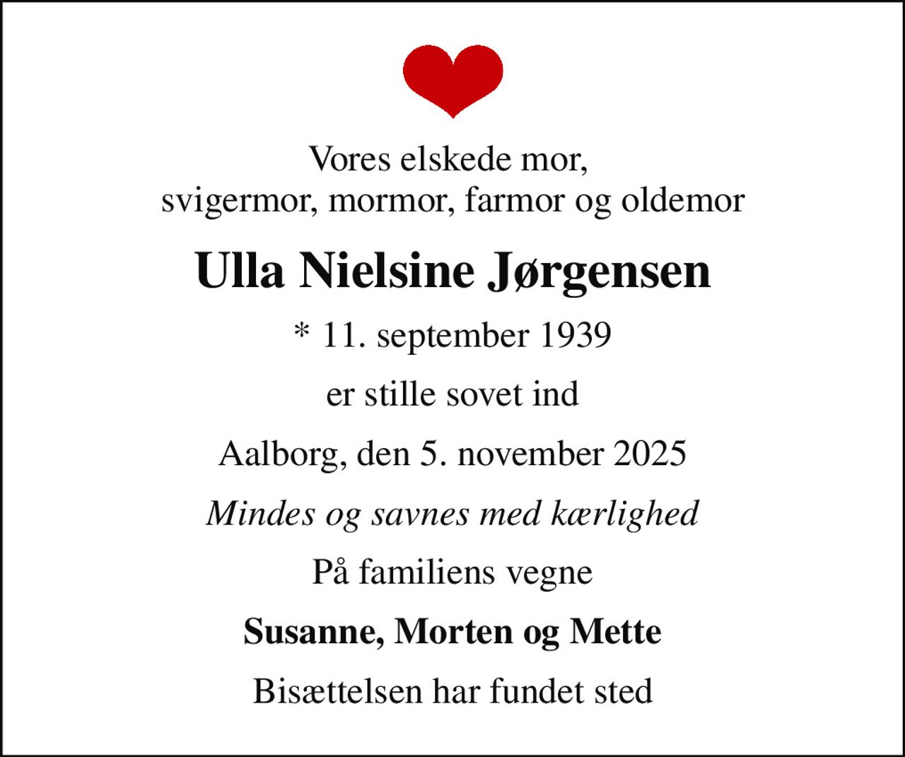 Vores elskede mor,  svigermor, mormor, farmor og oldemor
Ulla Nielsine Jørgensen
* 11. september 1939
er stille sovet ind
Aalborg, den 5. november 2025
Mindes og savnes med kærlighed
På familiens vegne
Susanne, Morten og Mette
Bisættelsen har fundet sted