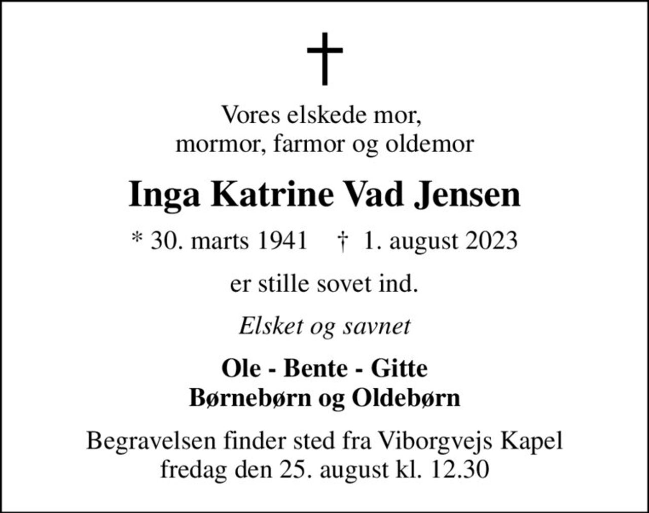 Vores elskede mor,  mormor, farmor og oldemor
Inga Katrine Vad Jensen
* 30. marts 1941    ✝ 1. august 2023
er stille sovet ind.
Elsket og savnet
Ole - Bente - Gitte Børnebørn og Oldebørn
Begravelsen finder sted fra Viborgvejs Kapel  fredag den 25. august kl. 12.30