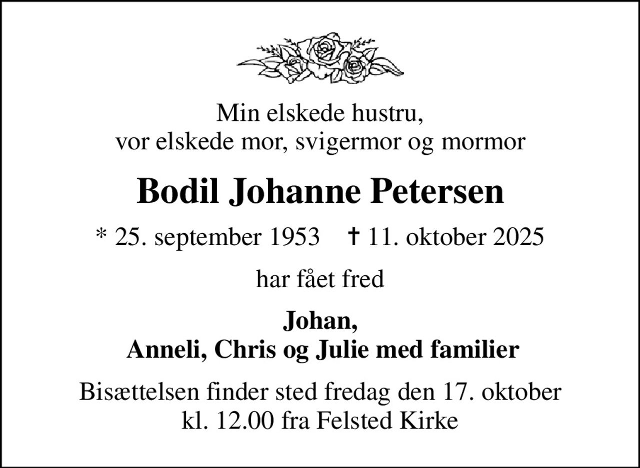 Min elskede hustru, vor elskede mor, svigermor og mormor
Bodil Johanne Petersen
* 25. september 1953    ✝ 11. oktober 2025
har fået fred
Johan,  Anneli, Chris og Julie med familier
Bisættelsen finder sted fredag den 17. oktober kl. 12.00 fra Felsted Kirke