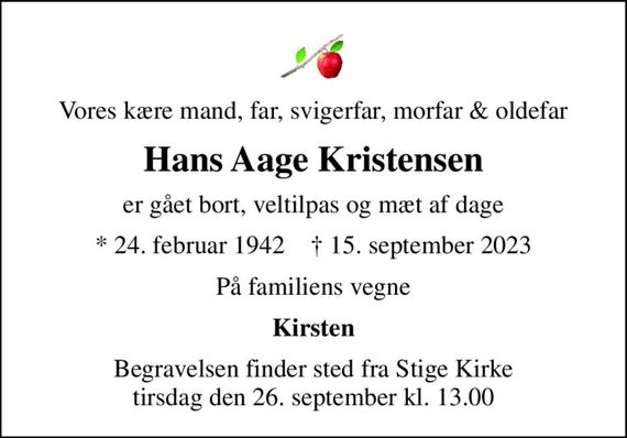 Vores kære mand, far, svigerfar, morfar & oldefar
Hans Aage Kristensen
er gået bort, veltilpas og mæt af dage
* 24. februar 1942    &#x271d; 15. september 2023
På familiens vegne
Kirsten
Begravelsen finder sted fra Stige Kirke  tirsdag den 26. september kl. 13.00