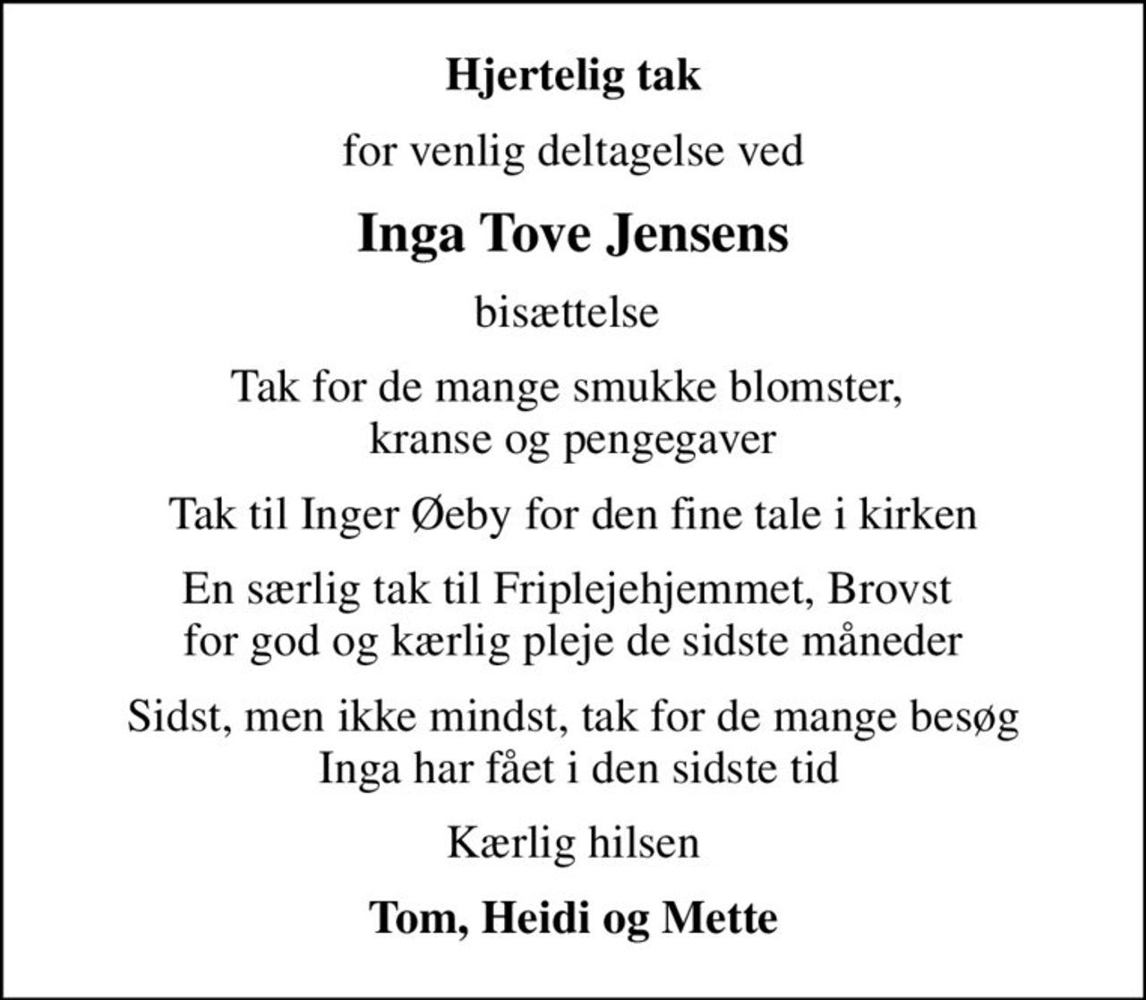 Hjertelig tak
for venlig deltagelse ved
Inga Tove Jensens
bisættelse 
Tak for de mange smukke blomster,  kranse og pengegaver
Tak til Inger Øeby for den fine tale i kirken
En særlig tak til Friplejehjemmet, Brovst  for god og kærlig pleje de sidste måneder
Sidst, men ikke mindst, tak for de mange besøg  Inga har fået i den sidste tid
Kærlig hilsen
Tom, Heidi og Mette