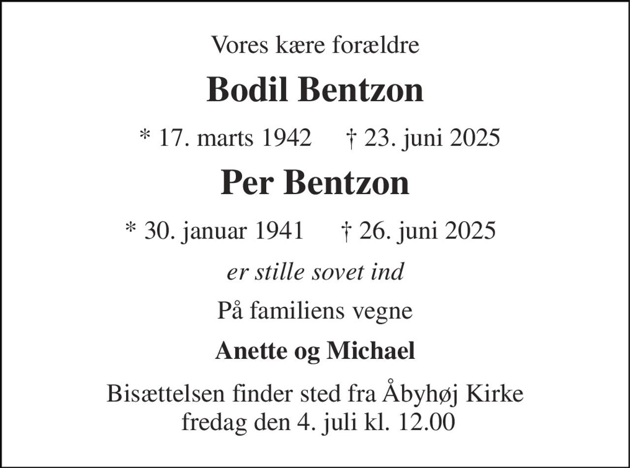 Vores kære forældre 
Bodil Bentzon 
*​ 17. marts 1942 
†​ 23. juni 2025​ 
Per Bentzon 
*​ 30. januar 1941 
†​ 26. juni 2025 
er stille sovet ind 
På familiens vegne 
Anette og Michael 
Bisættelsen​ finder sted fra Åbyhøj Kirke  fredag den 4. juli​ kl. 12.00