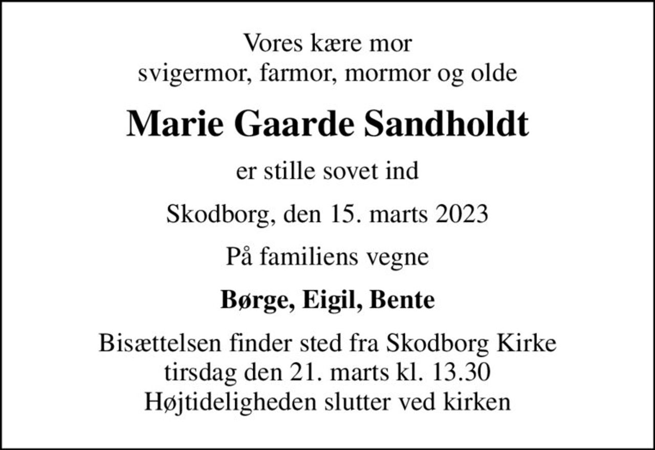 Vores kære mor svigermor, farmor, mormor og olde
Marie Gaarde Sandholdt
er stille sovet ind
Skodborg, den 15. marts 2023
På familiens vegne
Børge, Eigil, Bente
Bisættelsen finder sted fra Skodborg Kirke  tirsdag den 21. marts kl. 13.30  Højtideligheden slutter ved kirken