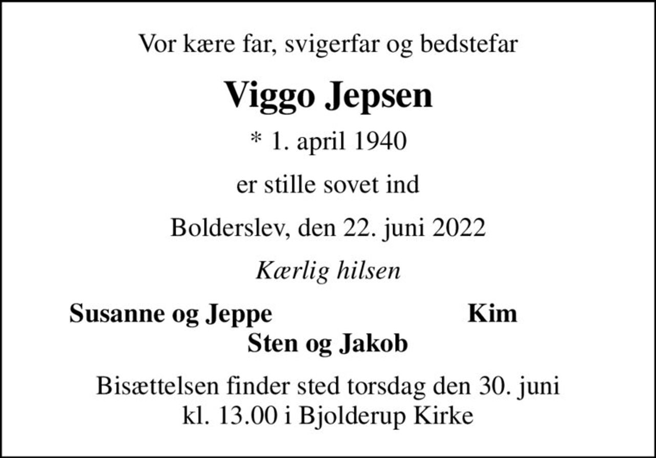 Vor kære far, svigerfar og bedstefar
Viggo Jepsen
* 1. april 1940
er stille sovet ind
Bolderslev, den 22. juni 2022
Kærlig hilsen
  Susanne og Jeppe
Kim
Bisættelsen finder sted torsdag den 30. juni kl. 13.00 i Bjolderup Kirke