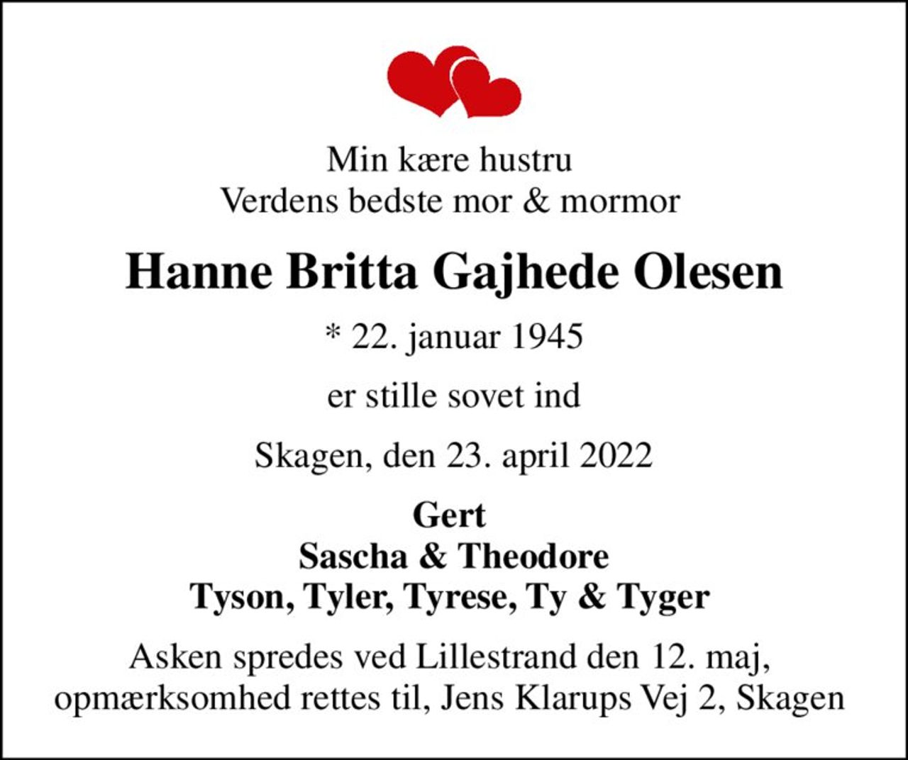 Min kære hustru  Verdens bedste mor & mormor 
Hanne Britta Gajhede Olesen
* 22. januar 1945
er stille sovet ind
Skagen, den 23. april 2022
Gert  Sascha & Theodore Tyson, Tyler, Tyrese, Ty & Tyger 
Asken spredes ved Lillestrand den 12. maj,  opmærksomhed rettes til, Jens Klarups Vej 2, Skagen