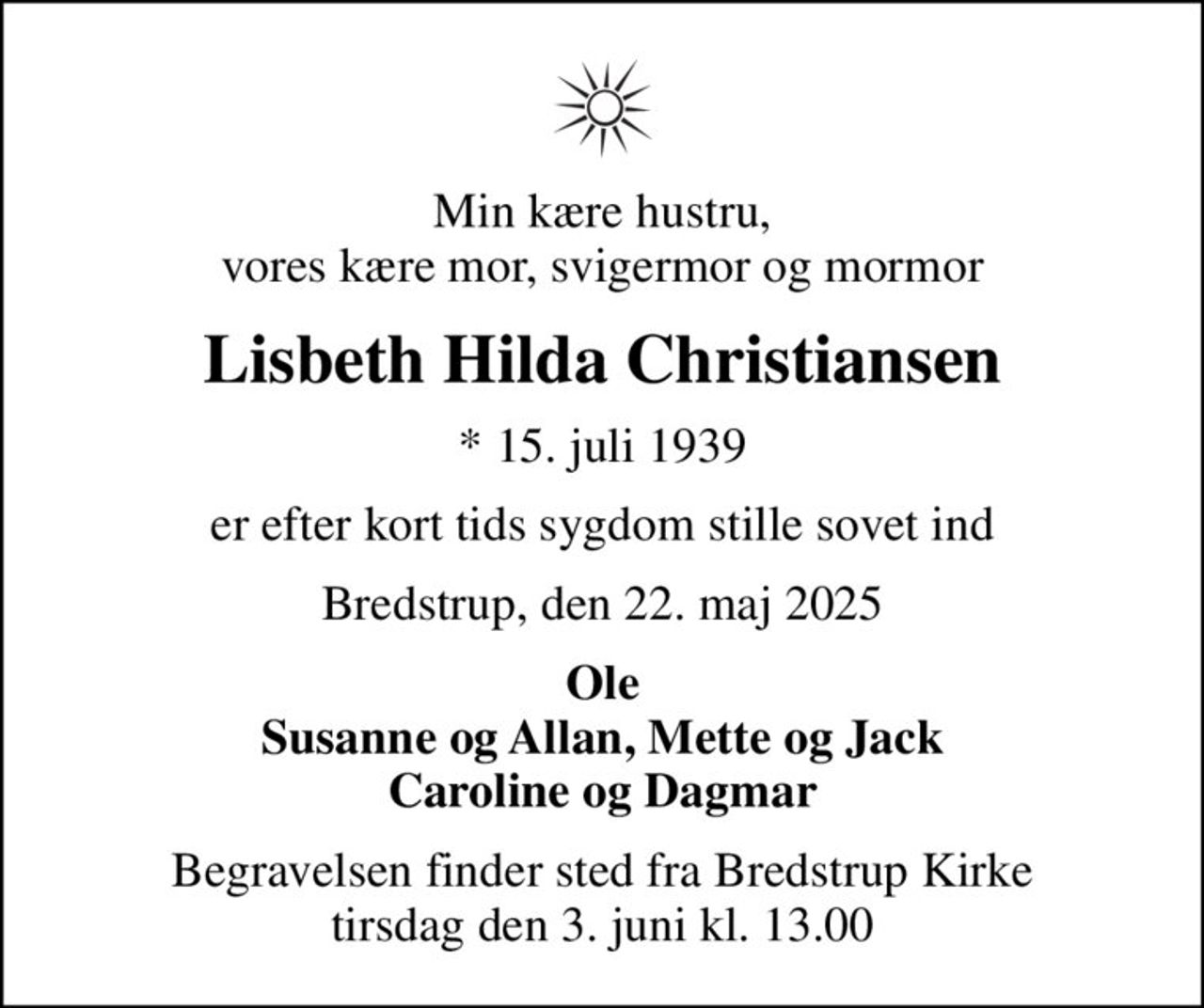 Min kære hustru, vores kære mor, svigermor og mormor
Lisbeth Hilda Christiansen
* 15. juli 1939
er efter kort tids sygdom stille sovet ind
Bredstrup, den 22. maj 2025
Ole Susanne og Allan, Mette og Jack Caroline og Dagmar
Begravelsen finder sted fra Bredstrup Kirke  tirsdag den 3. juni kl. 13.00