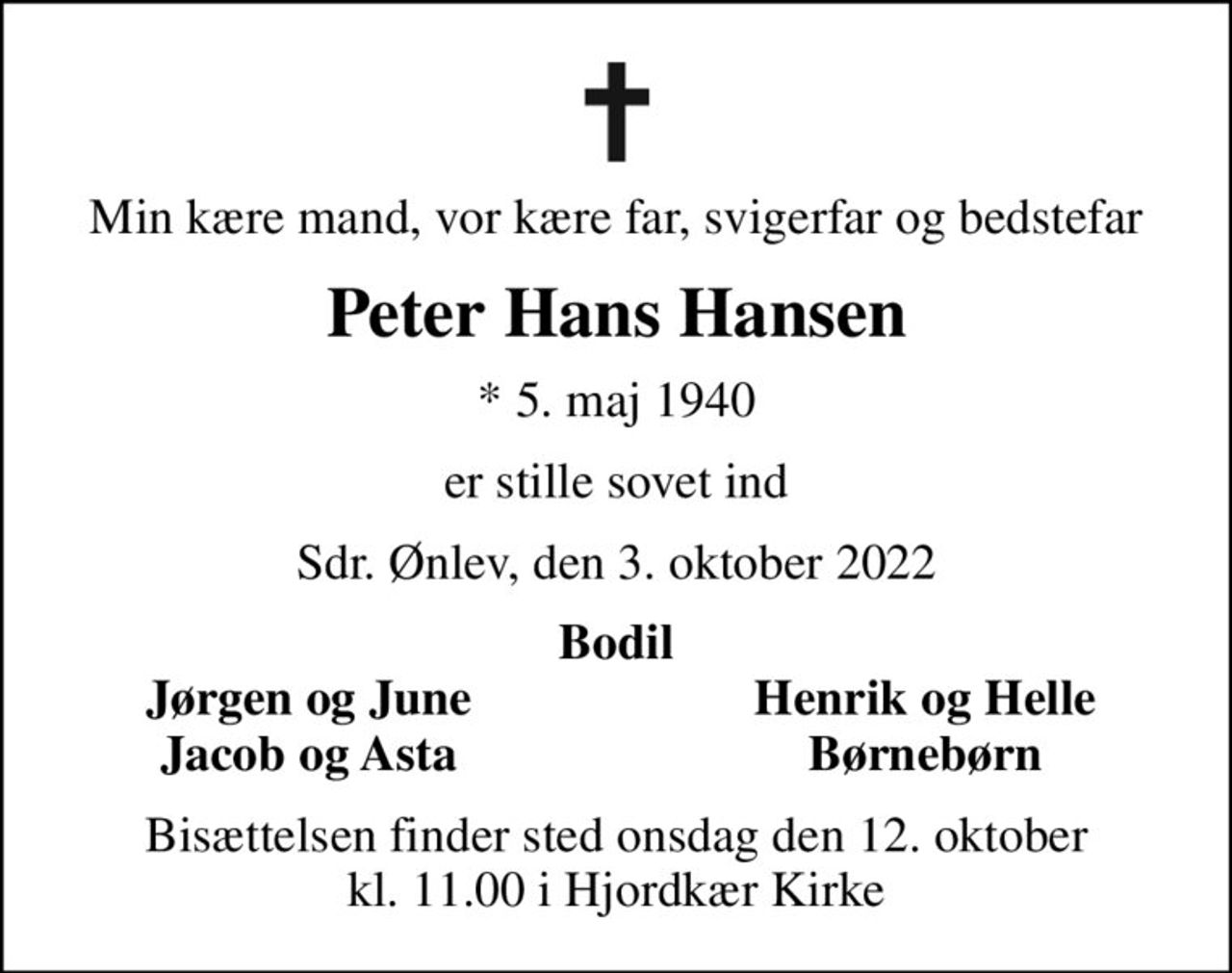 Min kære mand, vor kære far, svigerfar og bedstefar
Peter Hans Hansen
* 5. maj 1940
er stille sovet ind
Sdr. Ønlev, den 3. oktober 2022
Bodil
Jørgen og June
Henrik og Helle
Jacob og Asta
Børnebørn
Bisættelsen finder sted onsdag den 12. oktober kl. 11.00 i Hjordkær Kirke