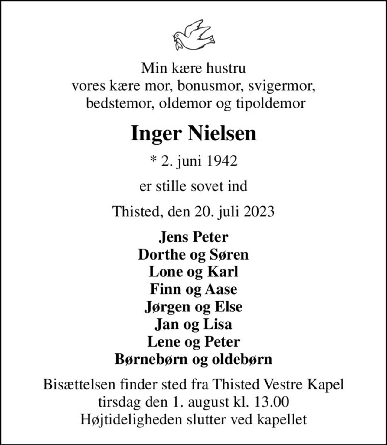 Min kære hustru vores kære mor, bonusmor, svigermor,  bedstemor, oldemor og tipoldemor
Inger Nielsen
* 2. juni 1942
er stille sovet ind
Thisted, den 20. juli 2023
Jens Peter Dorthe og Søren Lone og Karl Finn og Aase Jørgen og Else Jan og Lisa Lene og Peter Børnebørn og oldebørn
Bisættelsen finder sted fra Thisted Vestre Kapel  tirsdag den 1. august kl. 13.00  Højtideligheden slutter ved kapellet