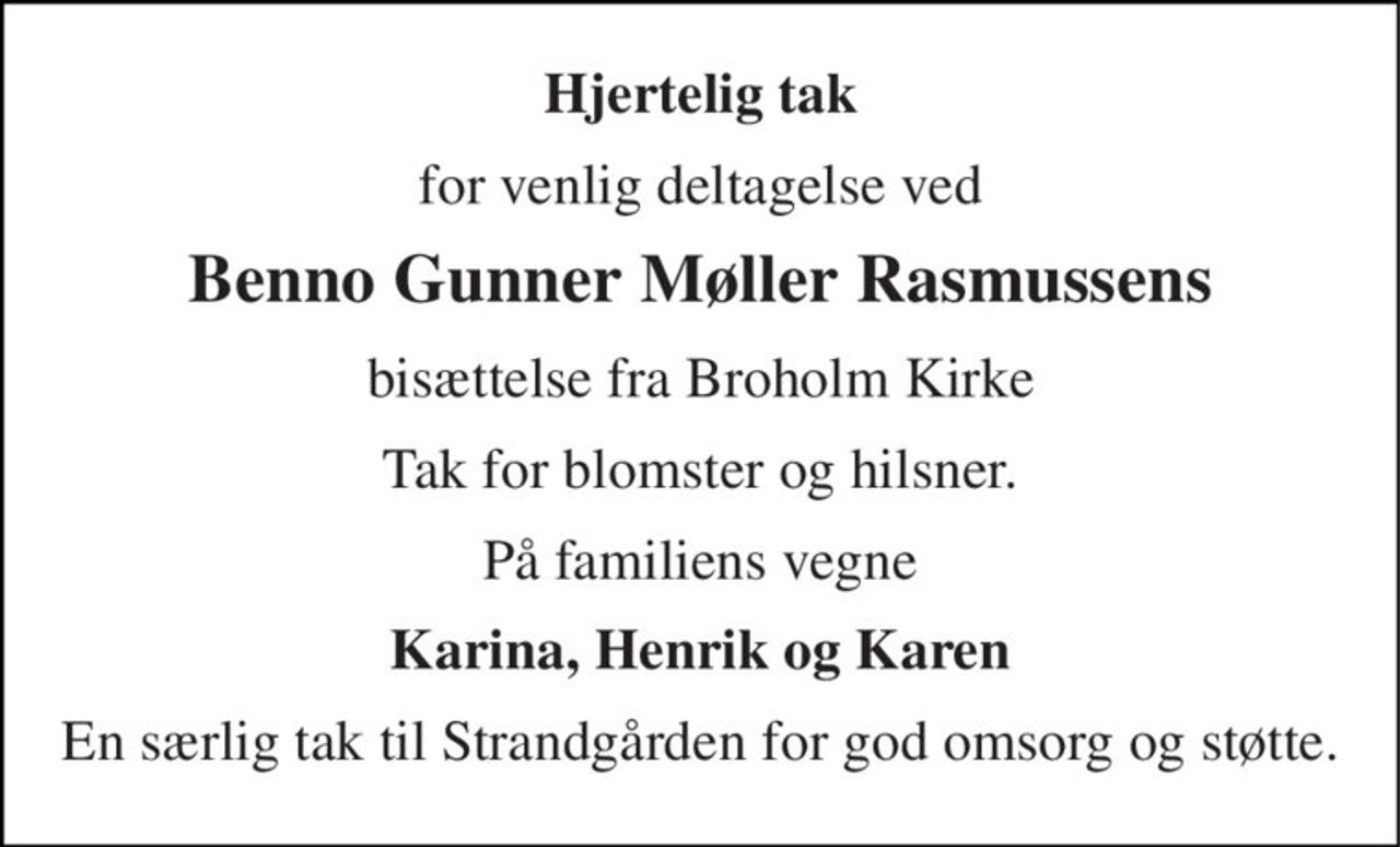 Hjertelig tak 
for venlig deltagelse ved 
Benno Gunner Møller Rasmussens 
bisættelse fra Broholm Kirke 
Tak for blomster og hilsner. 
På familiens vegne 
Karina, Henrik og Karen 
En særlig tak til Strandgården for god omsorg og støtte.