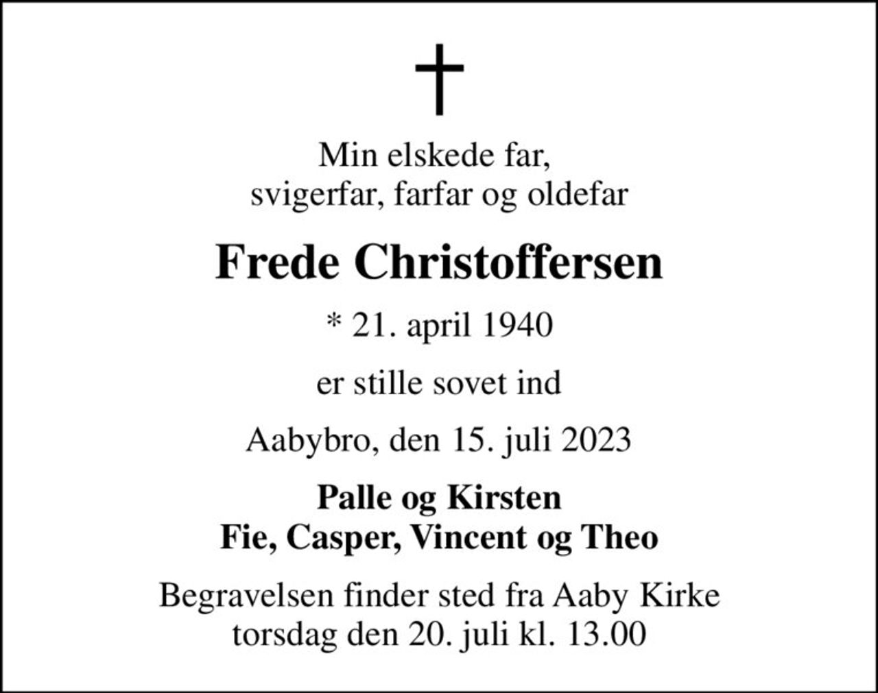 Min elskede far,  svigerfar, farfar og oldefar
Frede Christoffersen
* 21. april 1940
er stille sovet ind
Aabybro, den 15. juli 2023
Palle og Kirsten Fie, Casper, Vincent og Theo
Begravelsen finder sted fra Aaby Kirke  torsdag den 20. juli kl. 13.00