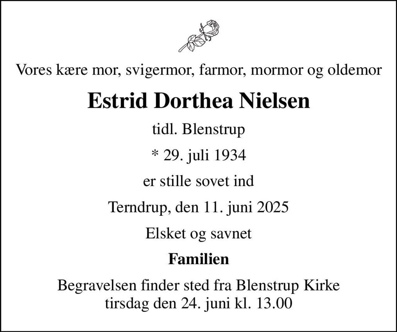 Vores kære mor, svigermor, farmor, mormor og oldemor
Estrid Dorthea Nielsen
tidl. Blenstrup
* 29. juli 1934
er stille sovet ind
Terndrup, den 11. juni 2025
Elsket og savnet
Familien
Begravelsen finder sted fra Blenstrup Kirke  tirsdag den 24. juni kl. 13.00