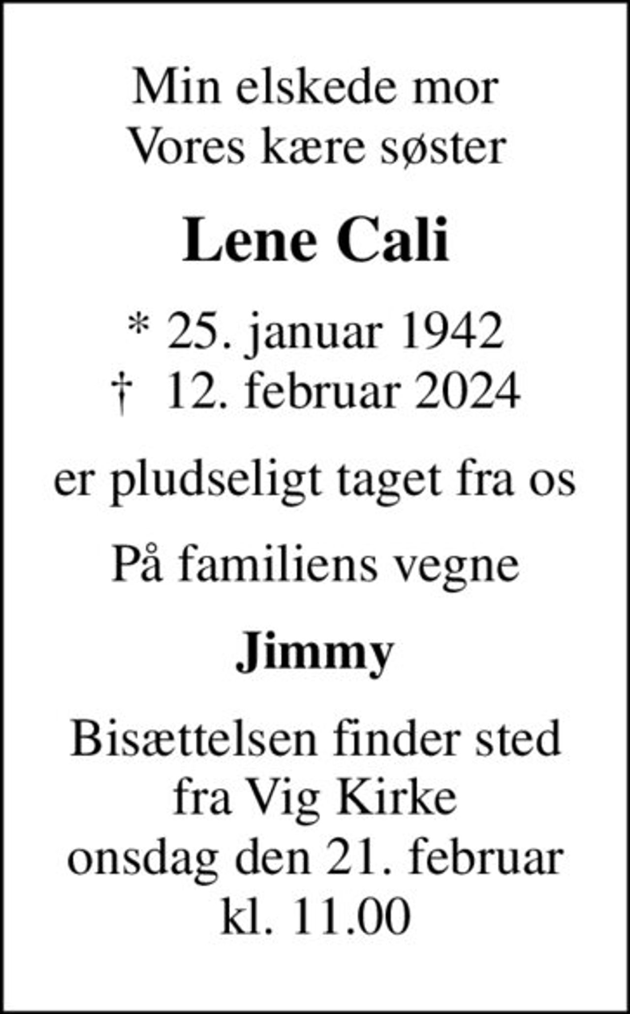 Min elskede mor Vores kære søster
Lene Cali
* 25. januar 1942
						✝ 12. februar 2024
er pludseligt taget fra os
På familiens vegne
Jimmy
Bisættelsen finder sted fra Vig Kirke onsdag den 21. februar kl. 11.00