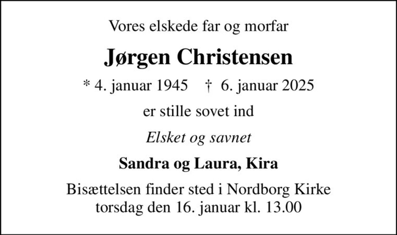 Vores elskede far og morfar
Jørgen Christensen
* 4. januar 1945    ✝ 6. januar 2025
er stille sovet ind
Elsket og savnet
Sandra og Laura, Kira
Bisættelsen finder sted i Nordborg Kirke  torsdag den 16. januar kl. 13.00