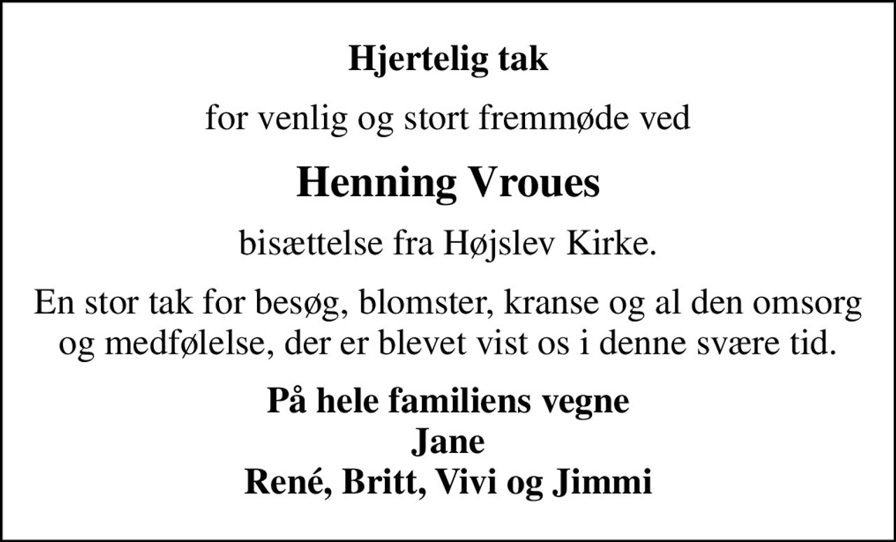 Hjertelig tak
for venlig og stort fremmøde ved
Henning Vroues
bisættelse fra Højslev Kirke.
En stor tak for besøg, blomster, kranse og al den omsorg og medfølelse, der er blevet vist os i denne svære tid.
På hele familiens vegne Jane René, Britt, Vivi og Jimmi