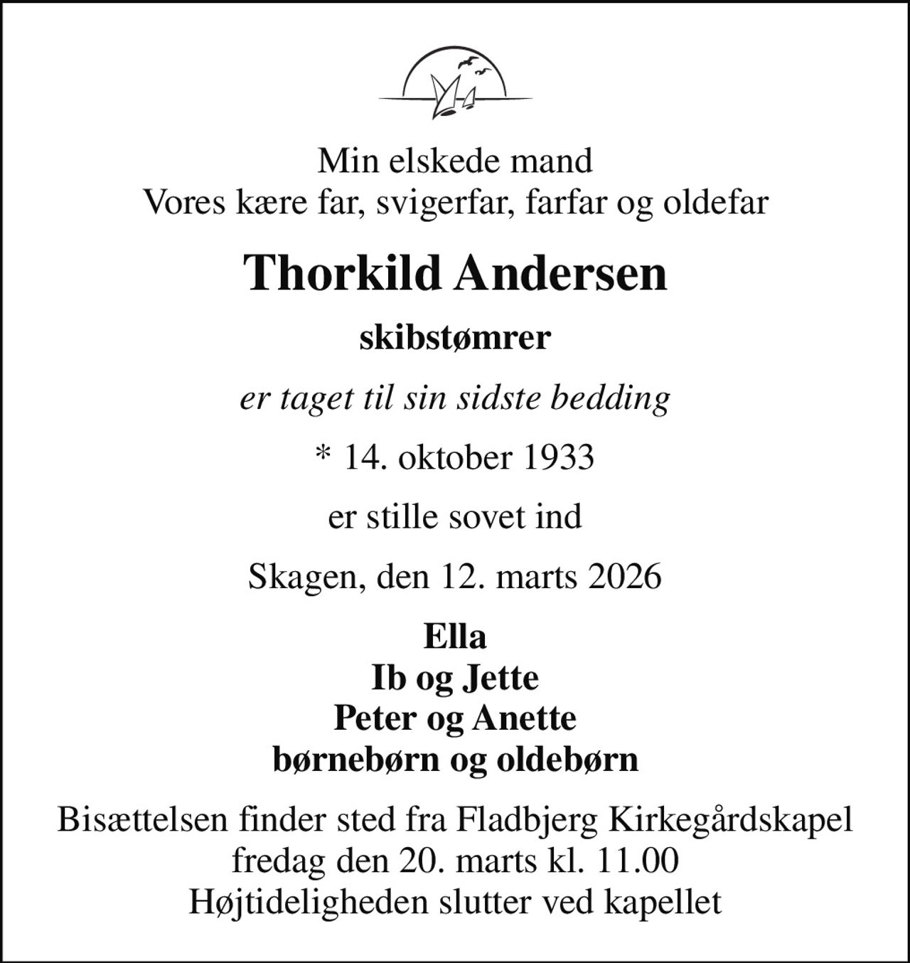 Min elskede mand Vores kære far, svigerfar, farfar og oldefar
Thorkild Andersen
skibstømrer
er taget til sin sidste bedding
* 14. oktober 1933
er stille sovet ind
Skagen, den 12. marts 2026
Ella Ib og Jette Peter og Anette børnebørn og oldebørn
Bisættelsen finder sted fra Fladbjerg Kirkegårdskapel  fredag den 20. marts kl. 11.00  Højtideligheden slutter ved kapellet