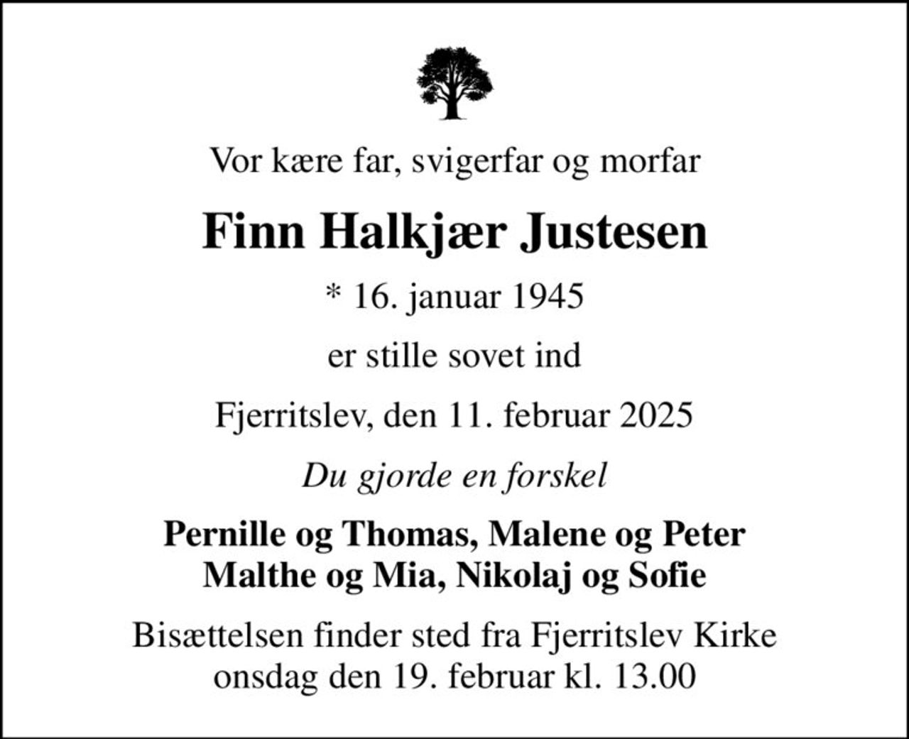 Vor kære far, svigerfar og morfar
Finn Halkjær Justesen
* 16. januar 1945
er stille sovet ind
Fjerritslev, den 11. februar 2025
Du gjorde en forskel
Pernille og Thomas, Malene og Peter Malthe og Mia, Nikolaj og Sofie
Bisættelsen finder sted fra Fjerritslev Kirke  onsdag den 19. februar kl. 13.00