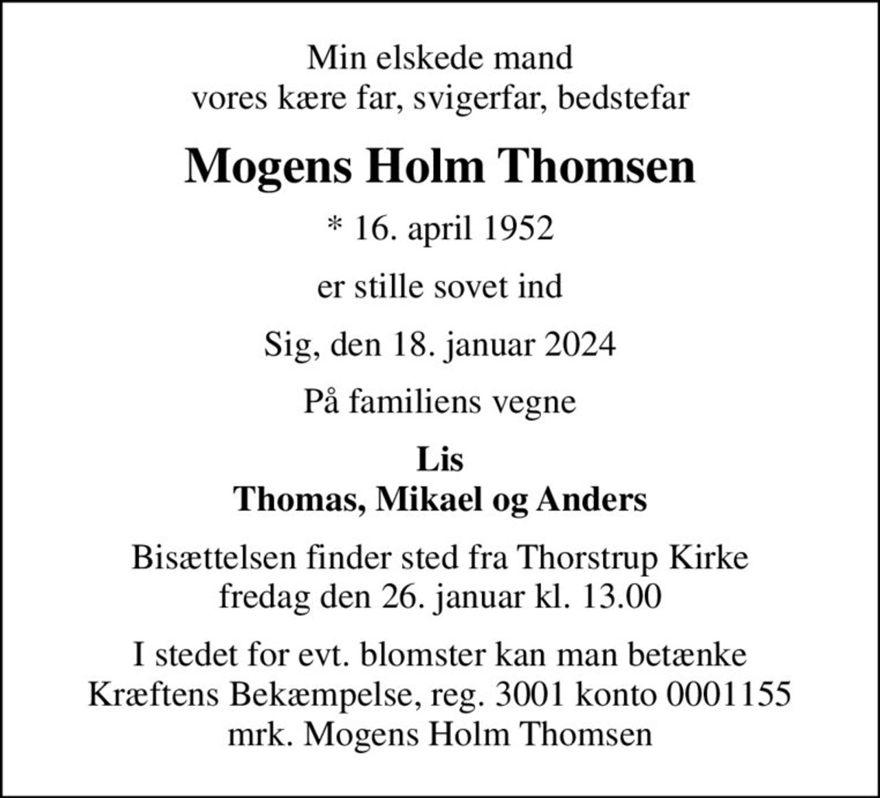 Min elskede mand vores kære far, svigerfar, bedstefar
Mogens Holm Thomsen
* 16. april 1952
er stille sovet ind
Sig, den 18. januar 2024
På familiens vegne
Lis Thomas, Mikael og Anders
Bisættelsen finder sted fra Thorstrup Kirke  fredag den 26. januar kl. 13.00 
I stedet for evt. blomster kan man betænke
					Kræftens Bekæmpelse reg.3001konto0001155mrk. Mogens
					Holm Thomsen