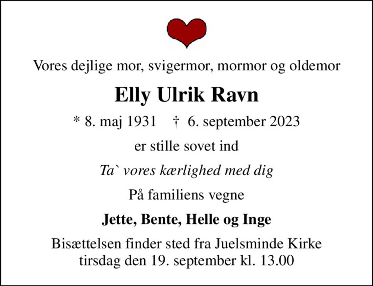 Vores dejlige mor, svigermor, mormor og oldemor
Elly Ulrik Ravn
* 8. maj 1931    ✝ 6. september 2023
er stille sovet ind
Ta` vores kærlighed med dig
På familiens vegne
Jette, Bente, Helle og Inge
Bisættelsen finder sted fra Juelsminde Kirke  tirsdag den 19. september kl. 13.00