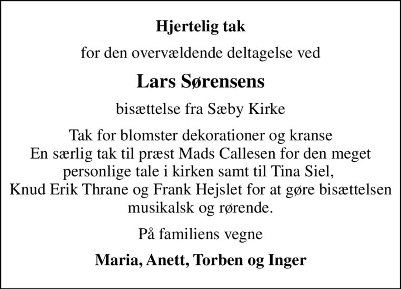 Hjertelig tak
for den overvældende deltagelse ved
Lars Sørensens
bisættelse fra Sæby Kirke
Tak for blomster dekorationer og kranse En særlig tak til præst Mads Callesen for den meget personlige tale i kirken samt til Tina Siel,  Knud Erik Thrane og Frank Hejslet for at gøre bisættelsen musikalsk og rørende.
På familiens vegne
Maria, Anett, Torben og Inger