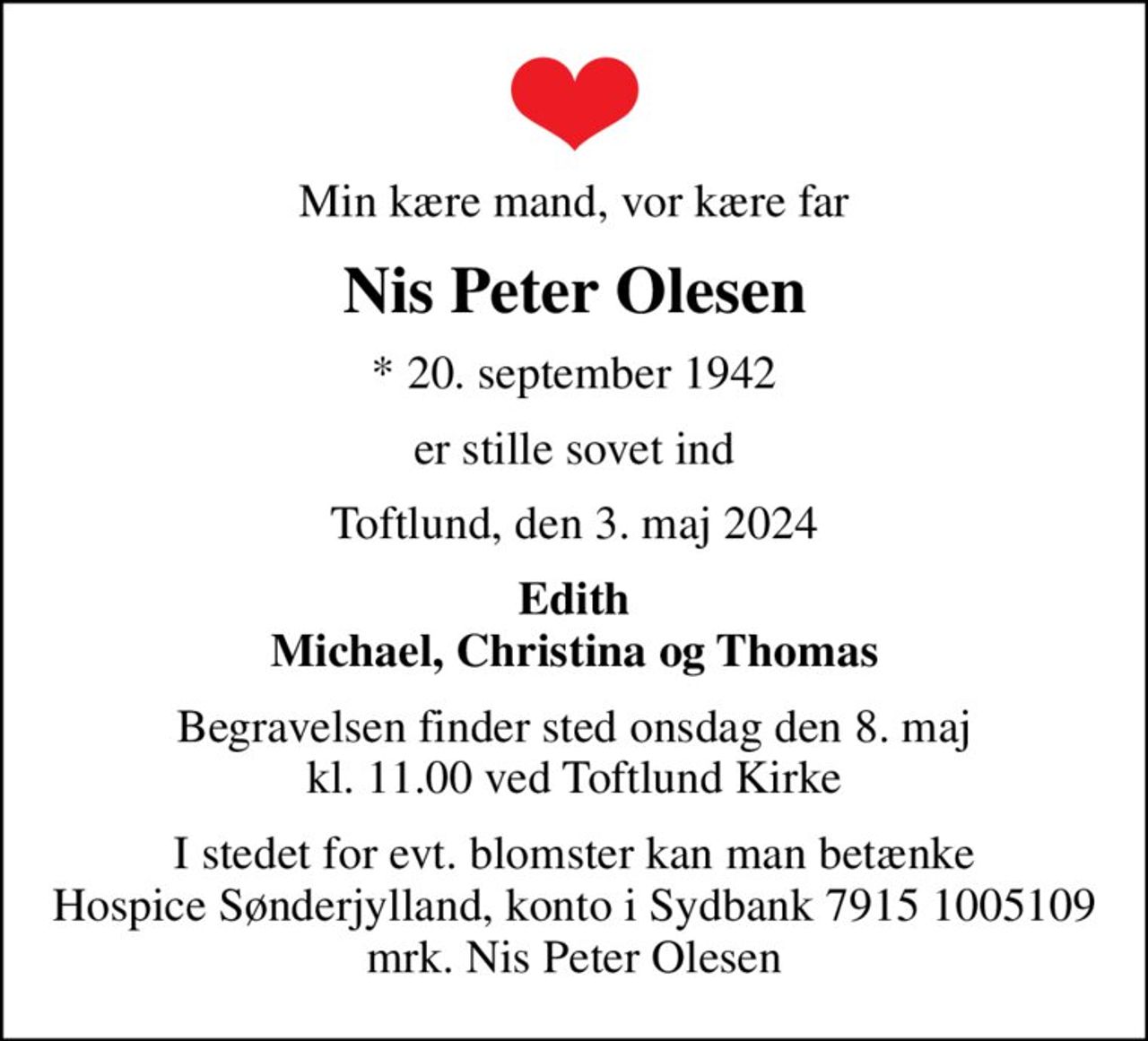 Min kære mand, vor kære far
Nis Peter Olesen
* 20. september 1942
er stille sovet ind
Toftlund, den 3. maj 2024
Edith Michael, Christina og Thomas
Begravelsen finder sted onsdag den 8. maj kl. 11.00 ved Toftlund Kirke
I stedet for evt. blomster kan man betænke
					Hospice Sønderjylland konto79151005109mrk. Nis
					Peter Olesen