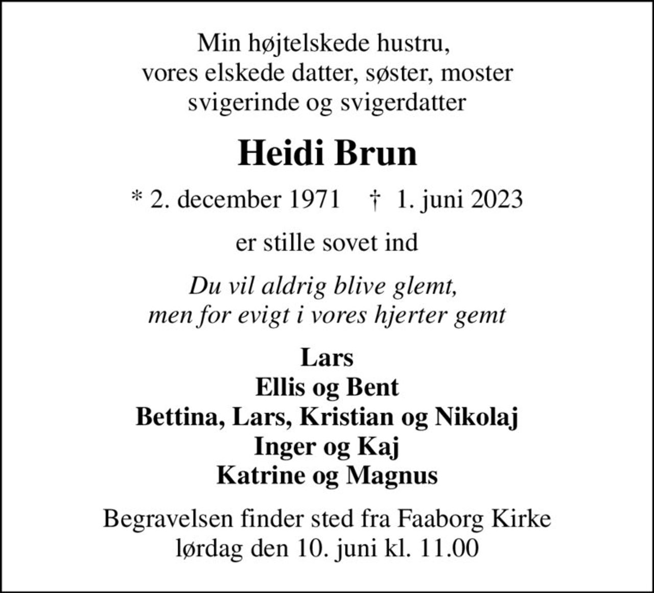 Min højtelskede hustru,  vores elskede datter, søster, moster svigerinde og svigerdatter
Heidi Brun
* 2. december 1971    ✝ 1. juni 2023
er stille sovet ind
Du vil aldrig blive glemt,  men for evigt i vores hjerter gemt
Lars Ellis og Bent Bettina, Lars, Kristian og Nikolaj Inger og Kaj Katrine og Magnus
Begravelsen finder sted fra Faaborg Kirke  lørdag den 10. juni kl. 11.00